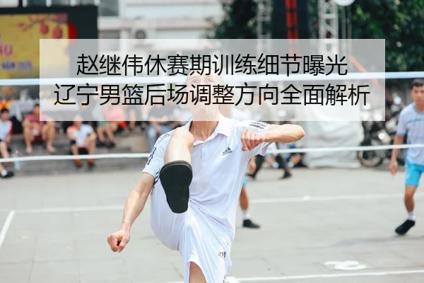 赵继伟休赛期训练细节曝光 辽宁男篮后场调整方向全面解析