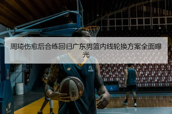 周琦伤愈后合练回归广东男篮内线轮换方案全面曝光