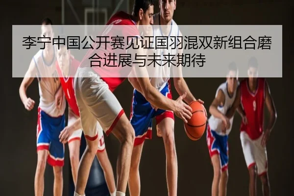 李宁中国公开赛见证国羽混双新组合磨合进展与未来期待