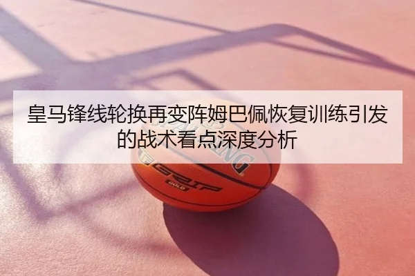皇马锋线轮换再变阵姆巴佩恢复训练引发的战术看点深度分析