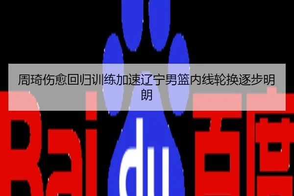 周琦伤愈回归训练加速辽宁男篮内线轮换逐步明朗