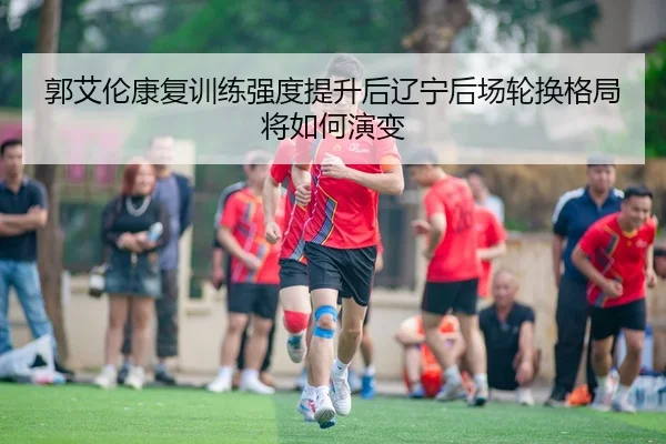 郭艾伦康复训练强度提升后辽宁后场轮换格局将如何演变