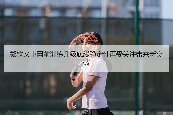 郑钦文中网前训练升级底线稳定性再受关注带来新突破